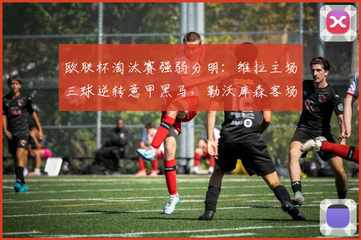 欧联杯淘汰赛强弱分明：维拉主场三球逆转意甲黑马，勒沃库森客场惨败