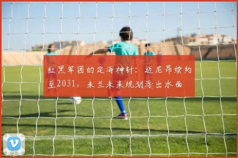 红黑军团的定海神针：迈尼昂续约至2031，米兰未来规划浮出水面