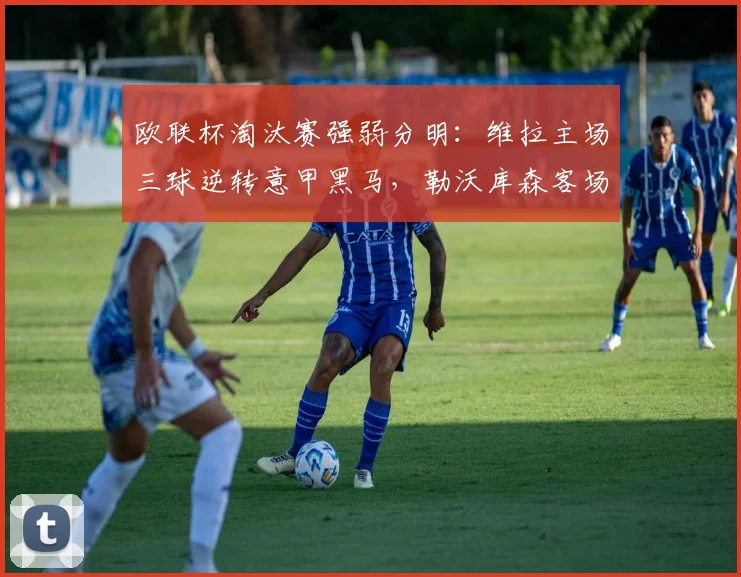 欧联杯淘汰赛强弱分明：维拉主场三球逆转意甲黑马，勒沃库森客场惨败