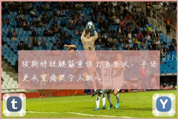 埃斯特旺腿筋重伤打击巨大，半场更衣室痛哭令人揪心